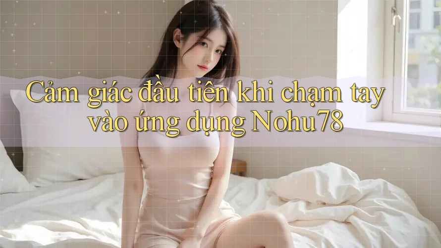 Cảm giác đầu tiên khi chạm tay vào ứng dụng Nohu78