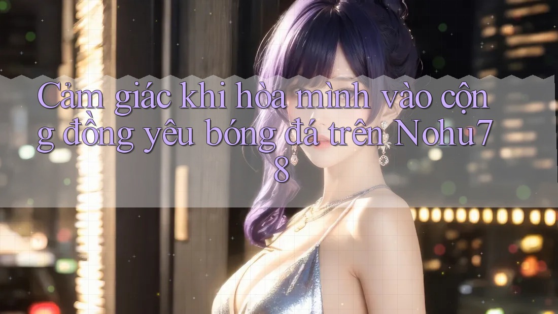 Cảm giác khi hòa mình vào cộng đồng yêu bóng đá trên Nohu78 Cảm giác khi hòa mình vào cộng đồng yêu bóng đá trên Nohu78