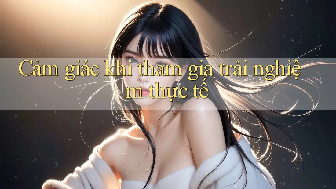 Cảm giác khi tham gia trải nghiệm thực tế Cảm giác khi tham gia trải nghiệm thực tế
