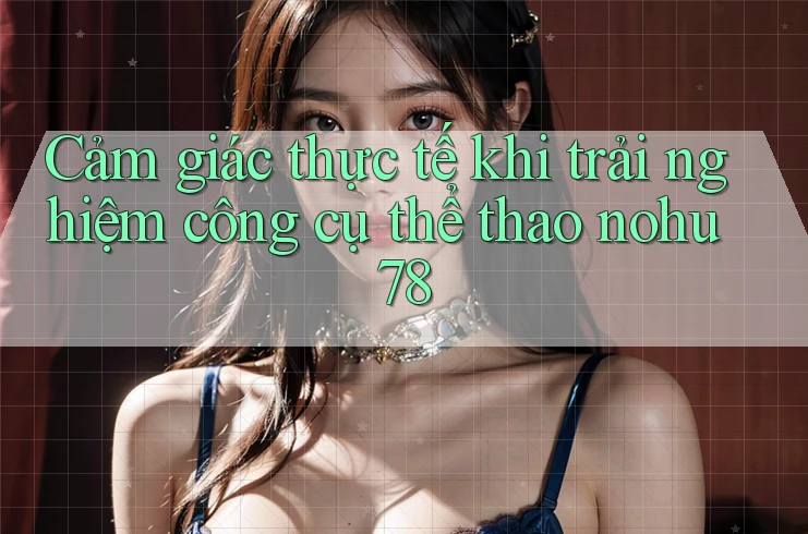 Cảm giác thực tế khi trải nghiệm công cụ thể thao nohu78