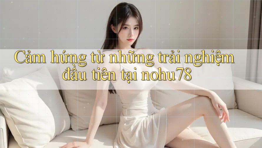 Cảm hứng từ những trải nghiệm đầu tiên tại nohu78