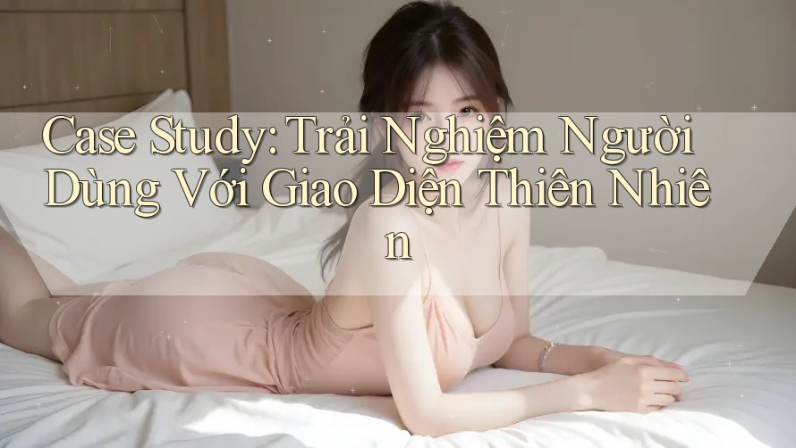 Case Study: Trải Nghiệm Người Dùng Với Giao Diện Thiên Nhiên