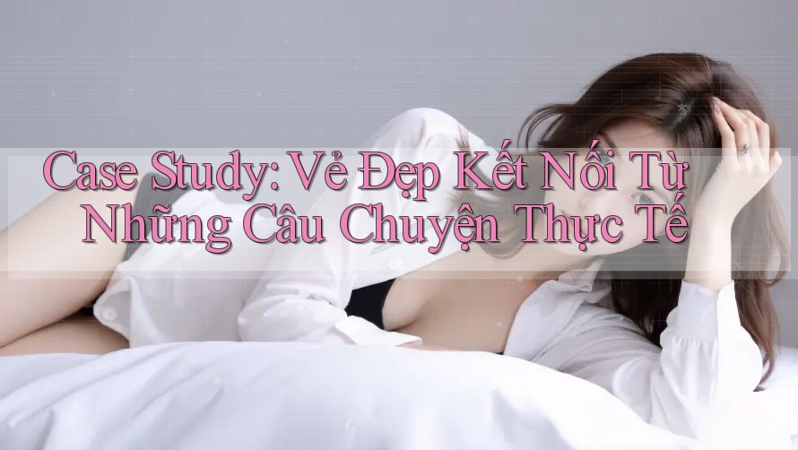 Case Study: Vẻ Đẹp Kết Nối Từ Những Câu Chuyện Thực Tế Case Study: Vẻ Đẹp Kết Nối Từ Những Câu Chuyện Thực Tế
