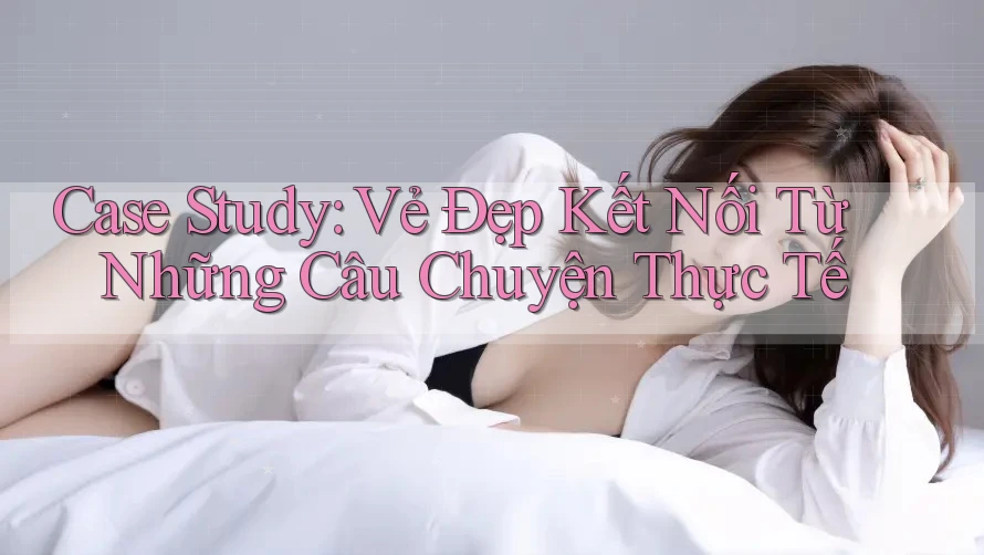 Case Study: Vẻ Đẹp Kết Nối Từ Những Câu Chuyện Thực Tế