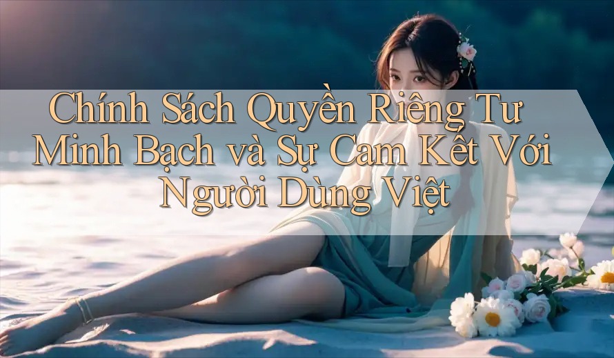 Chính Sách Quyền Riêng Tư Minh Bạch và Sự Cam Kết Với Người Dùng Việt
