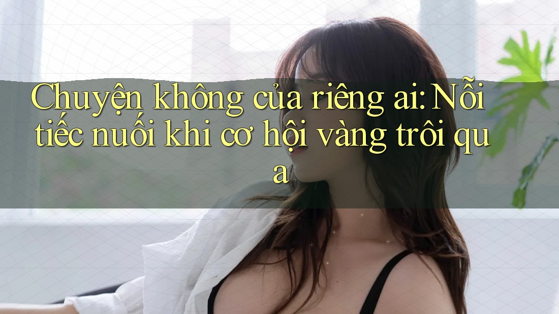 Chuyện không của riêng ai: Nỗi tiếc nuối khi cơ hội vàng trôi qua Chuyện không của riêng ai: Nỗi tiếc nuối khi cơ hội vàng trôi qua
