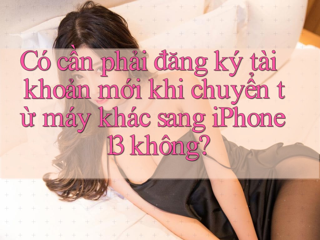Có cần phải đăng ký tài khoản mới khi chuyển từ máy khác sang iPhone 13 không?