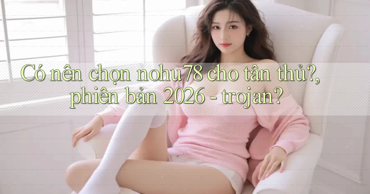Có nên chọn nohu78 cho tân thủ, phiên bản 2026   trojan