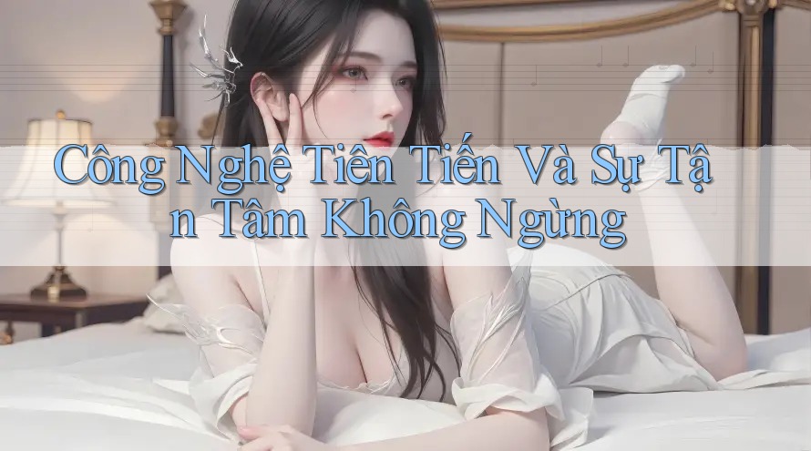 Công Nghệ Tiên Tiến Và Sự Tận Tâm Không Ngừng Công Nghệ Tiên Tiến Và Sự Tận Tâm Không Ngừng