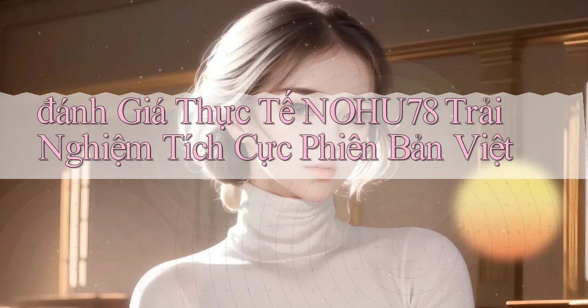 đánh giá thực tế nohu78 trải nghiệm tích cực phiên bản việt