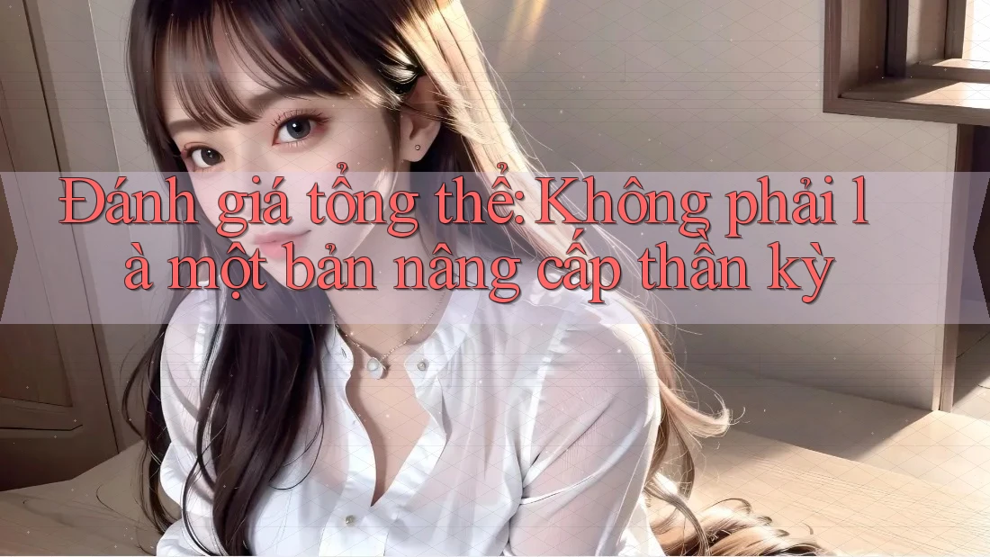 Đánh giá tổng thể: Không phải là một bản nâng cấp thần kỳ
