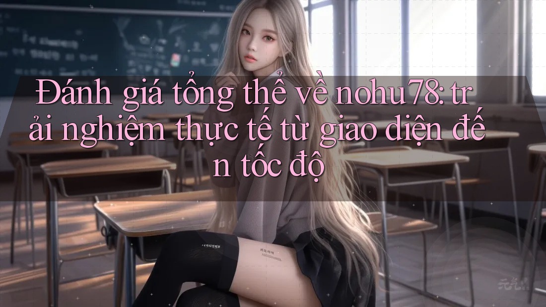 Đánh giá tổng thể về nohu78: trải nghiệm thực tế từ giao diện đến tốc độ
