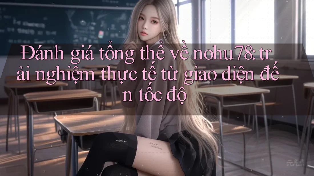 Đánh giá tổng thể về nohu78: trải nghiệm thực tế từ giao diện đến tốc độ