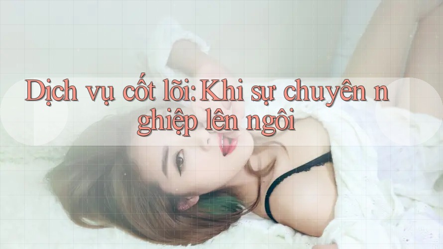 Dịch vụ cốt lõi: Khi sự chuyên nghiệp lên ngôi