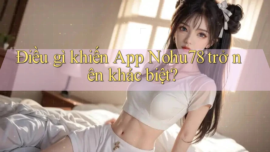Điều gì khiến App Nohu78 trở nên khác biệt?