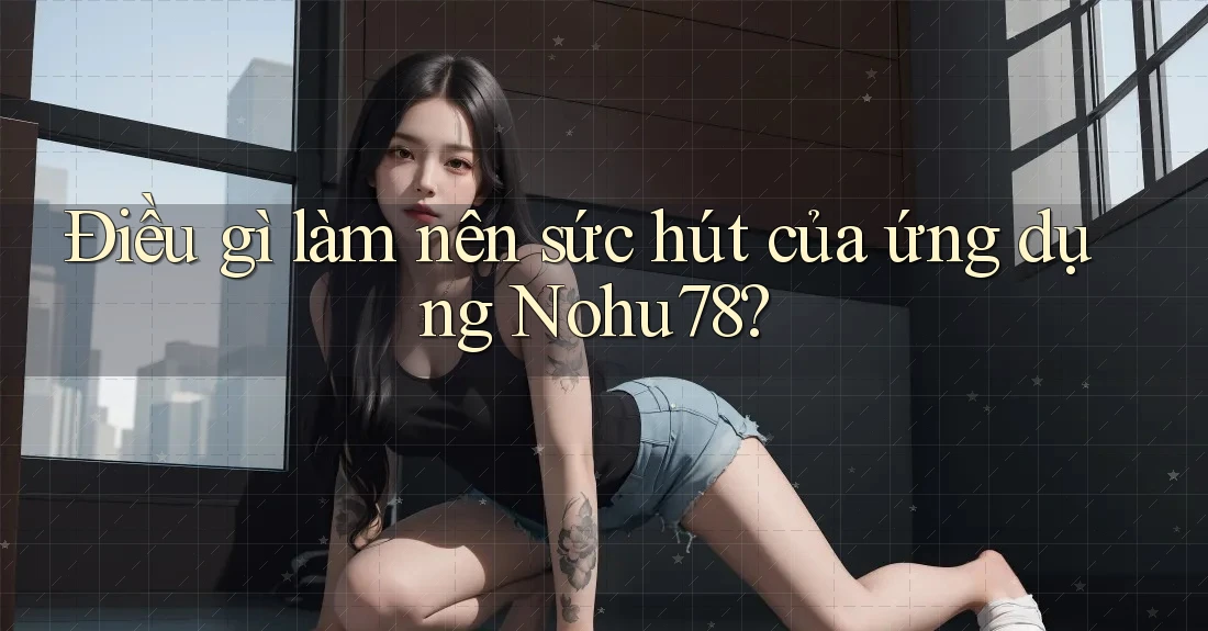 Điều gì làm nên sức hút của ứng dụng Nohu78?