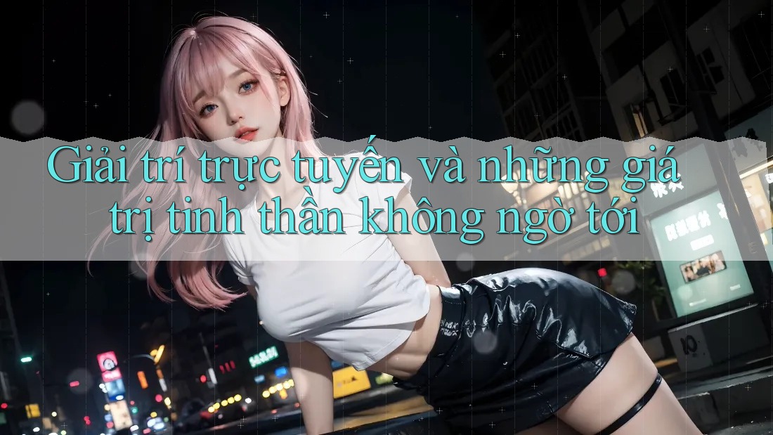 Giải trí trực tuyến và những giá trị tinh thần không ngờ tới