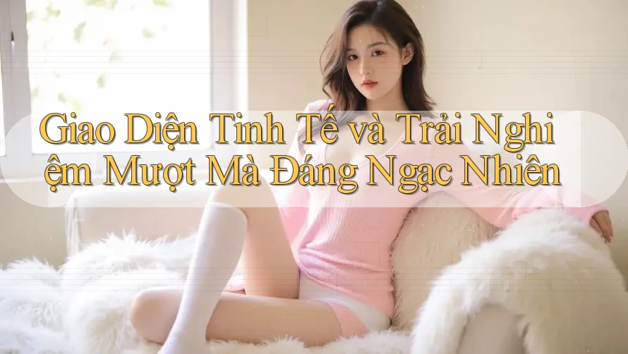Giao Diện Tinh Tế và Trải Nghiệm Mượt Mà Đáng Ngạc Nhiên