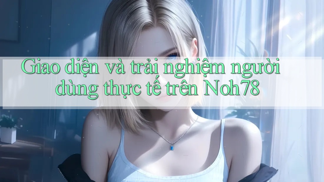 Giao diện và trải nghiệm người dùng thực tế trên Noh78