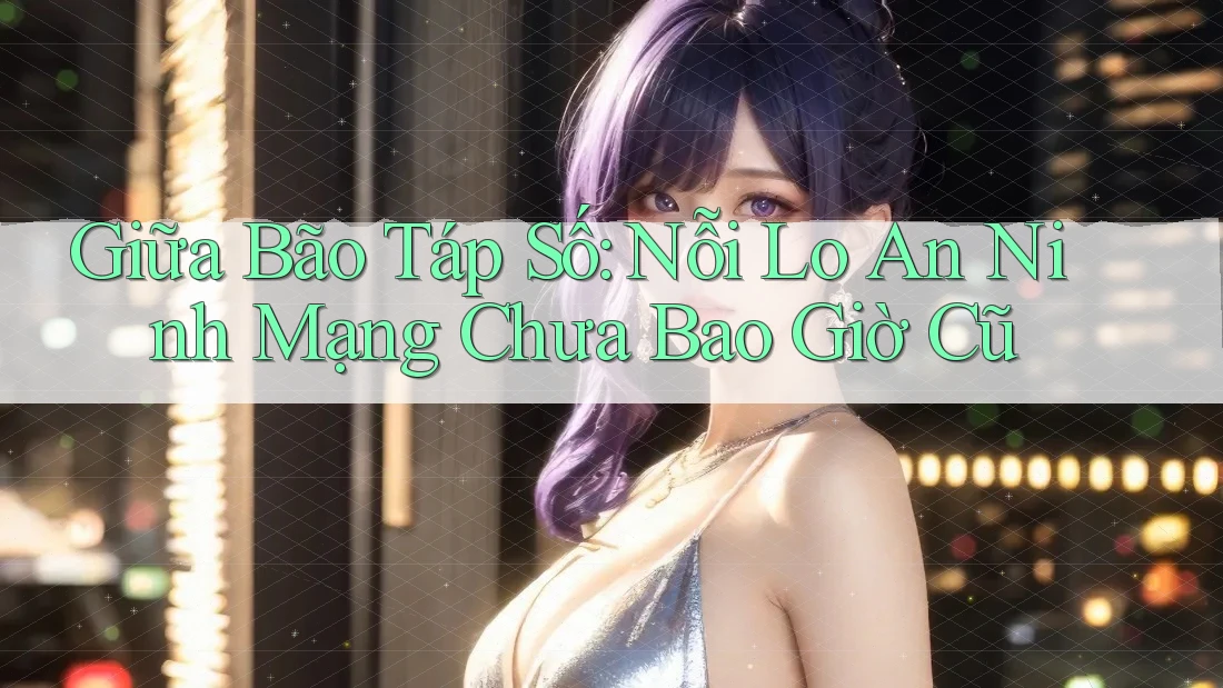 Giữa Bão Táp Số: Nỗi Lo An Ninh Mạng Chưa Bao Giờ Cũ
