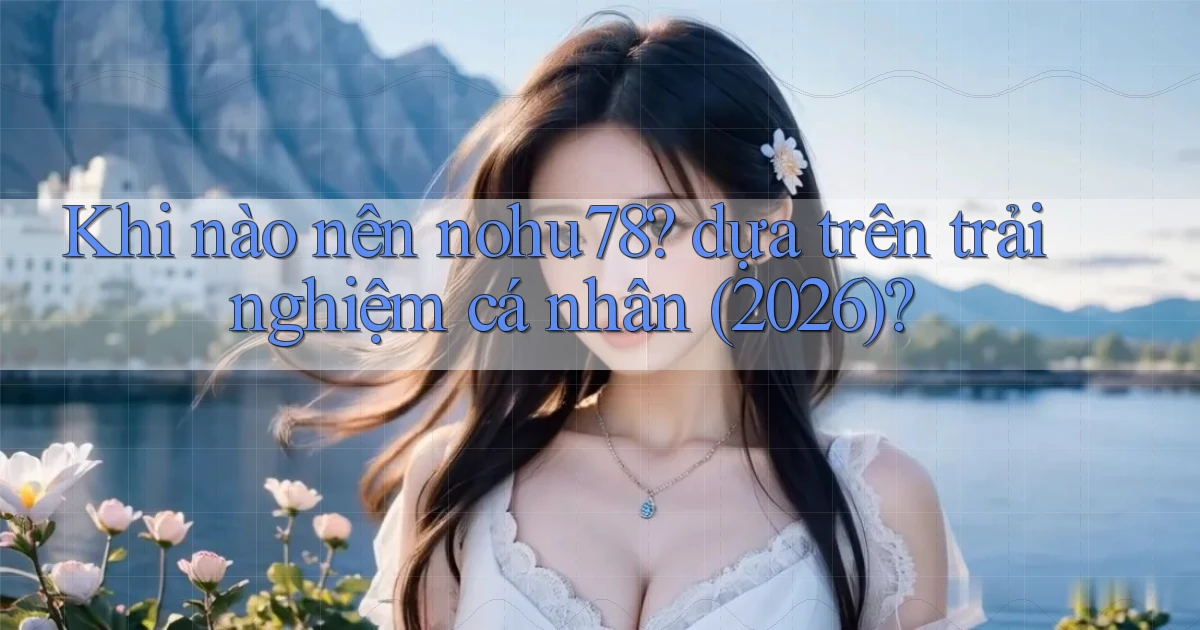 Khi nào nên nohu78 dựa trên trải nghiệm cá nhân (2026)