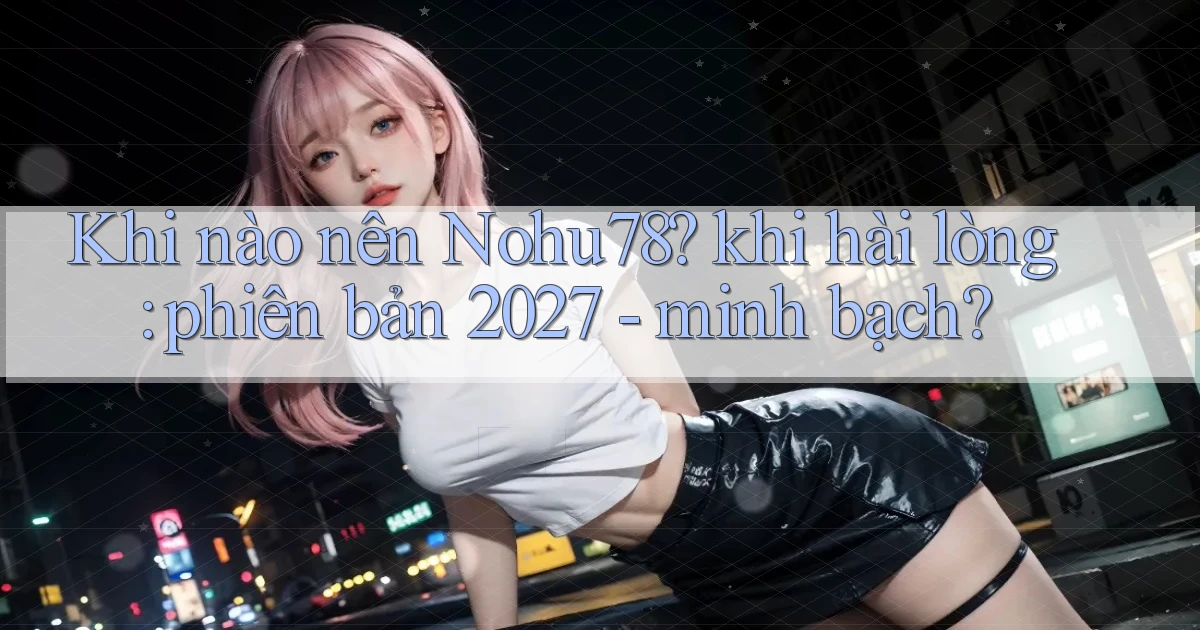 Khi nào nên Nohu78 khi hài lòng phiên bản 2027   minh bạch