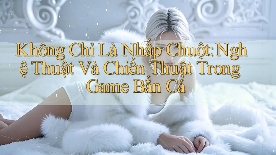 Không Chỉ Là Nhấp Chuột: Nghệ Thuật Và Chiến Thuật Trong Game Bắn Cá