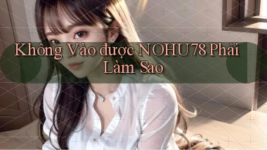 không vào được nohu78 phải làm sao