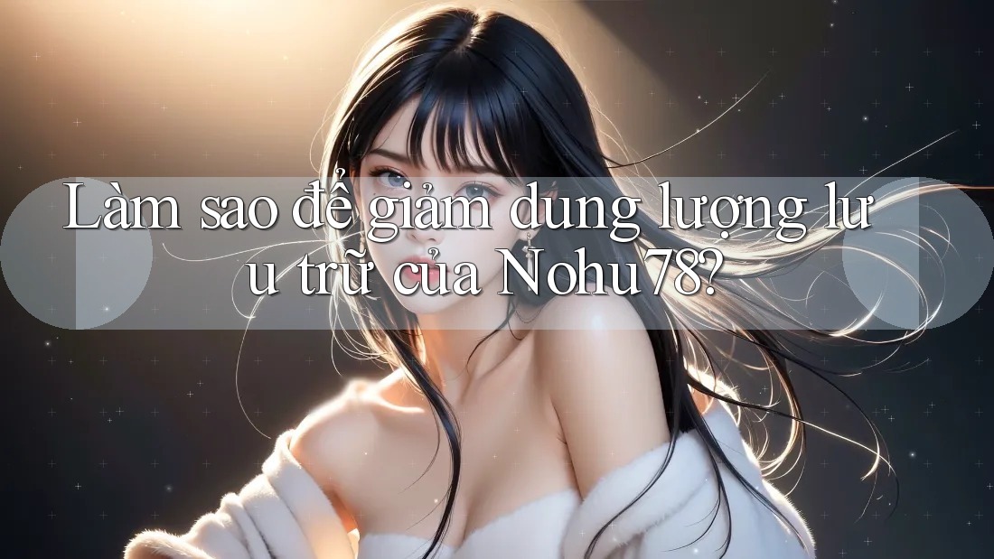 Làm sao để giảm dung lượng lưu trữ của Nohu78?