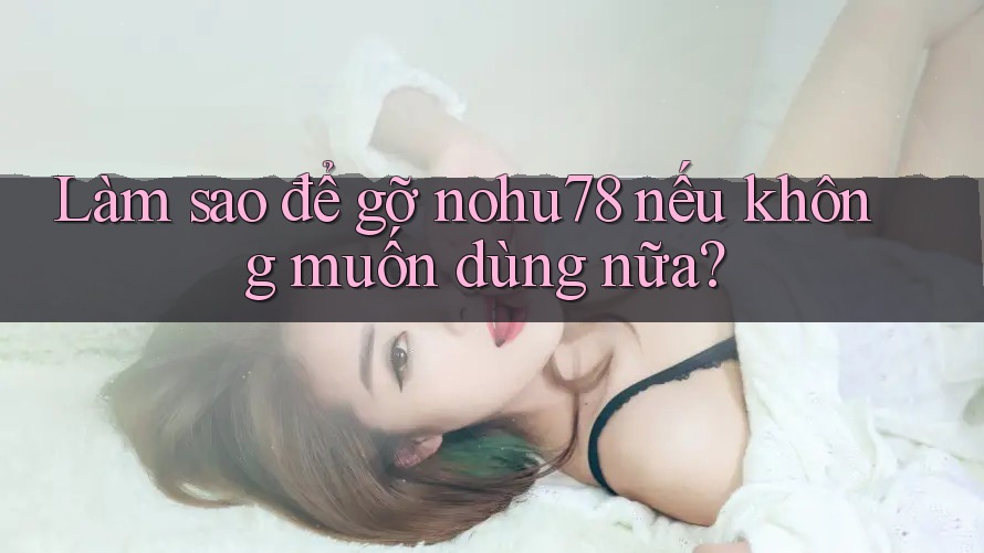 Làm sao để gỡ nohu78 nếu không muốn dùng nữa? Làm sao để gỡ nohu78 nếu không muốn dùng nữa?