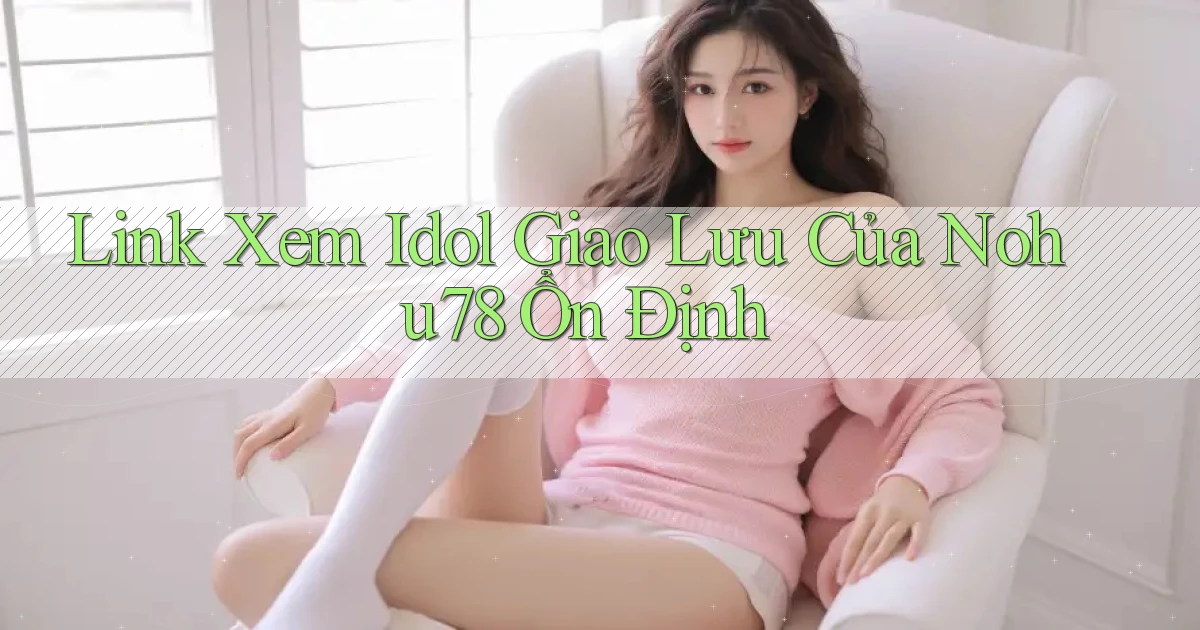 link xem idol giao lưu của nohu78 ổn định