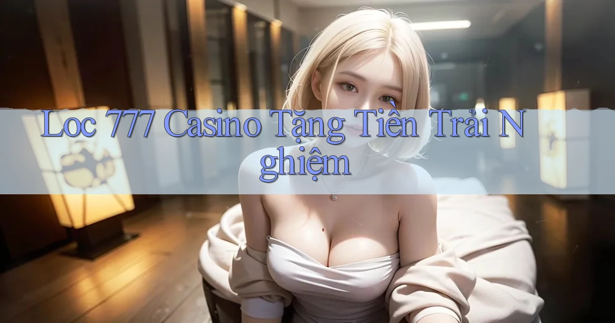loc 777 casino tặng tiền trải nghiệm