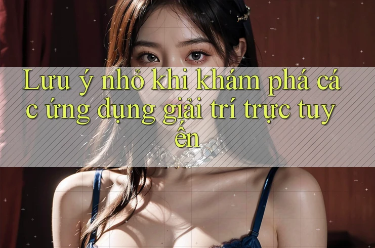 Lưu ý nhỏ khi khám phá các ứng dụng giải trí trực tuyến