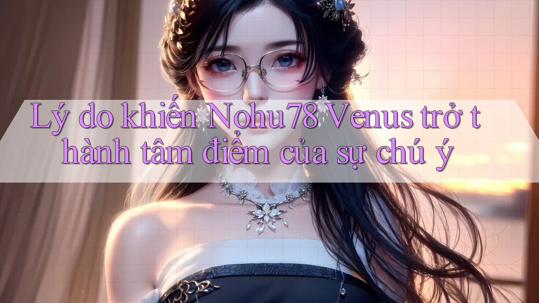Lý do khiến Nohu78 Venus trở thành tâm điểm của sự chú ý