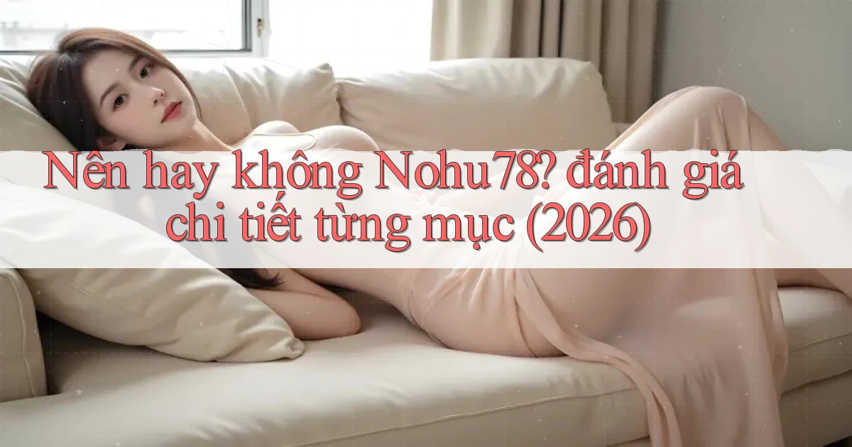 Nên hay không Nohu78 đánh giá chi tiết từng mục (2026)