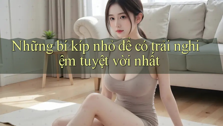 Những bí kíp nhỏ để có trải nghiệm tuyệt vời nhất