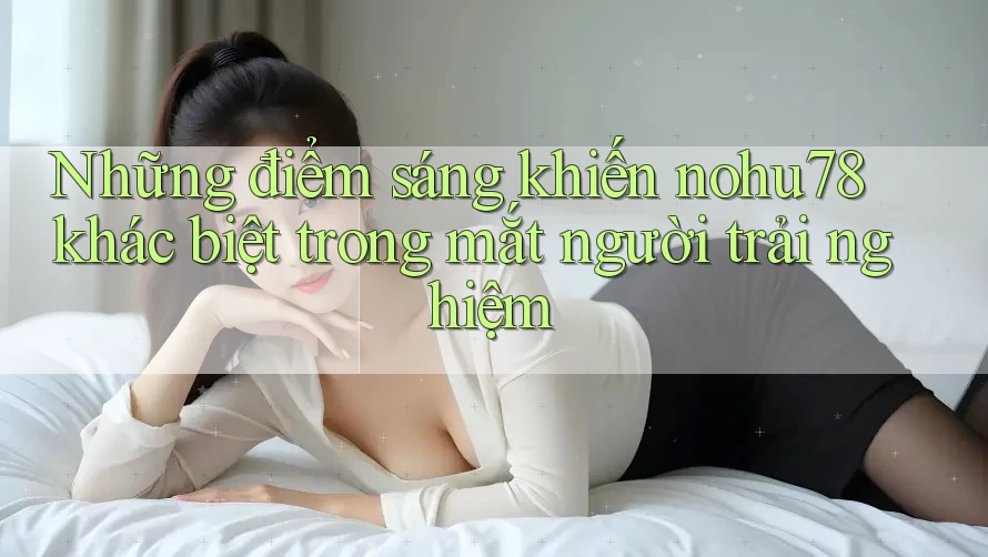 Những điểm sáng khiến nohu78 khác biệt trong mắt người trải nghiệm