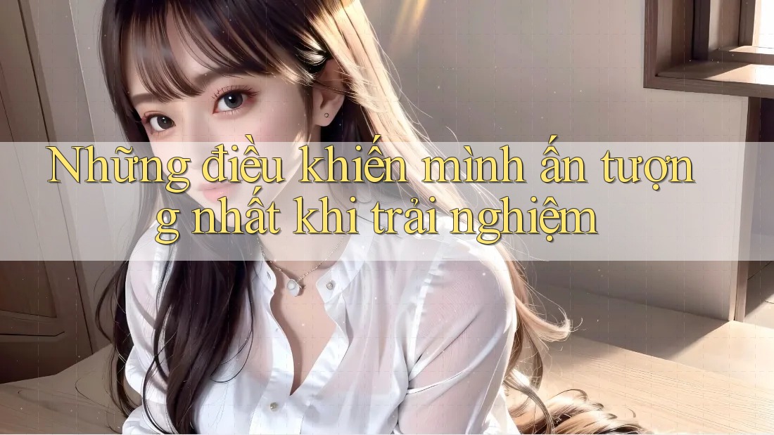 Những điều khiến mình ấn tượng nhất khi trải nghiệm