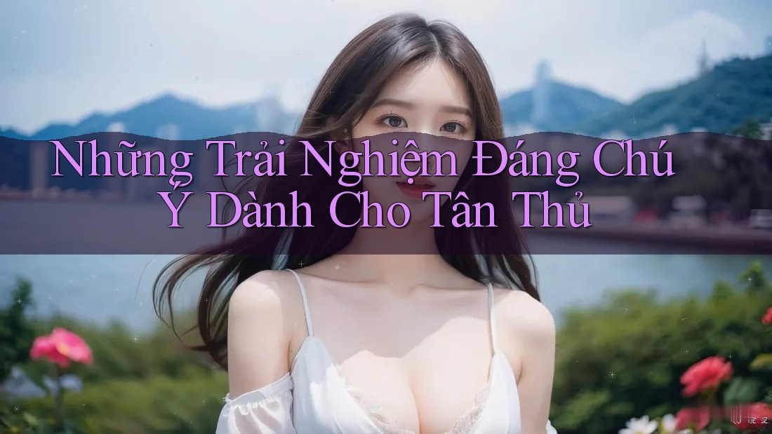 Những Trải Nghiệm Đáng Chú Ý Dành Cho Tân Thủ