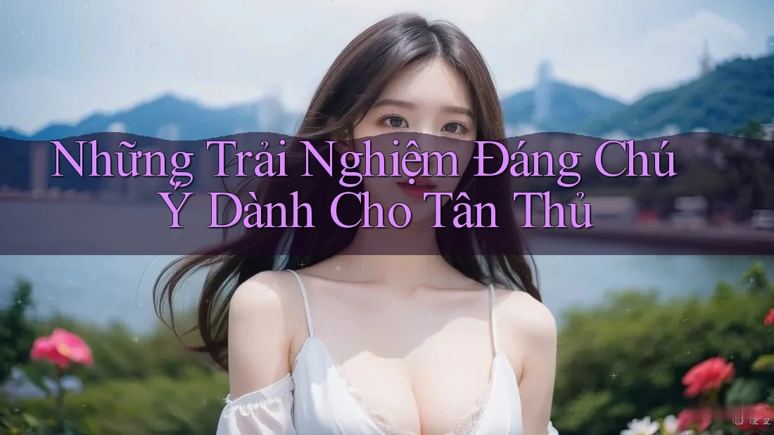 Những Trải Nghiệm Đáng Chú Ý Dành Cho Tân Thủ