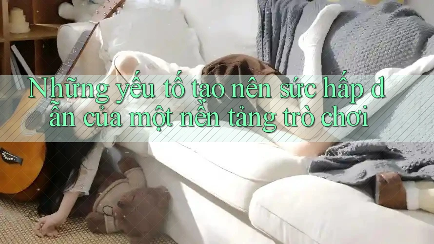 Những yếu tố tạo nên sức hấp dẫn của một nền tảng trò chơi