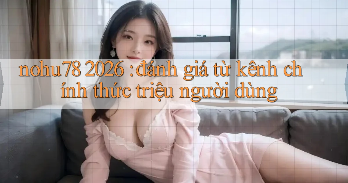 nohu78 2026 đánh giá từ kênh chính thức triệu người dùng