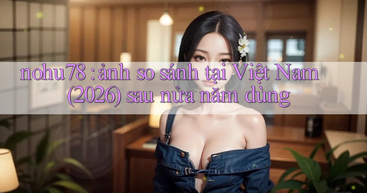 nohu78 ảnh so sánh tại Việt Nam (2026) sau nửa năm dùng
