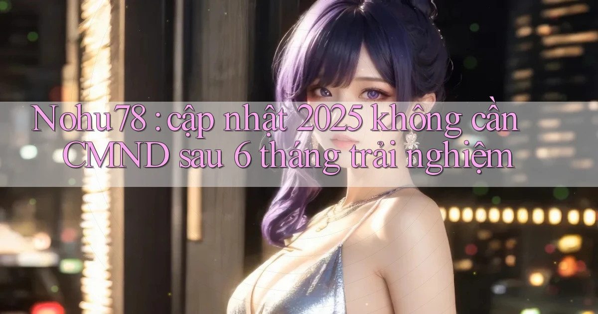 Nohu78 cập nhật 2025 không cần CMND sau 6 tháng trải nghiệm
