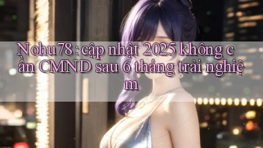Nohu78 cập nhật 2025 không cần CMND sau 6 tháng trải nghiệm