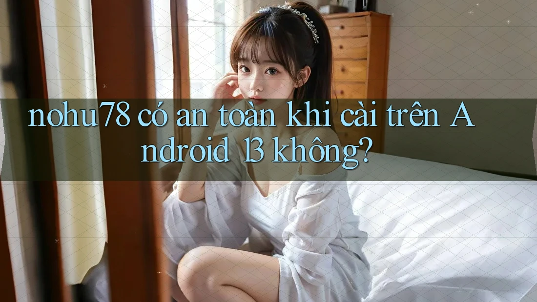 nohu78 có an toàn khi cài trên Android 13 không?