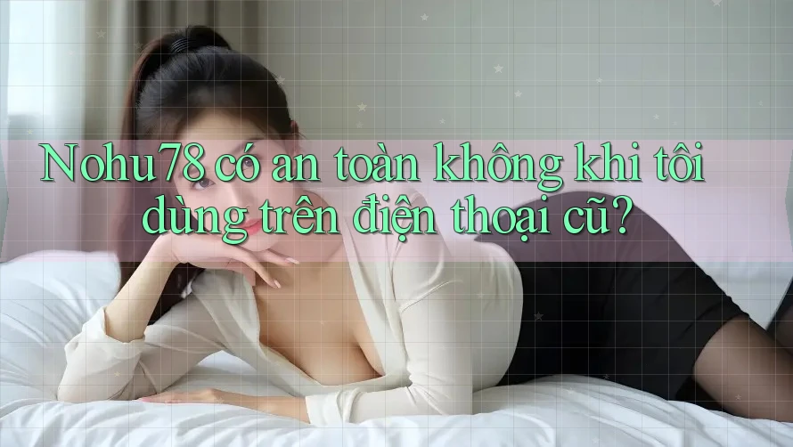 Nohu78 có an toàn không khi tôi dùng trên điện thoại cũ?