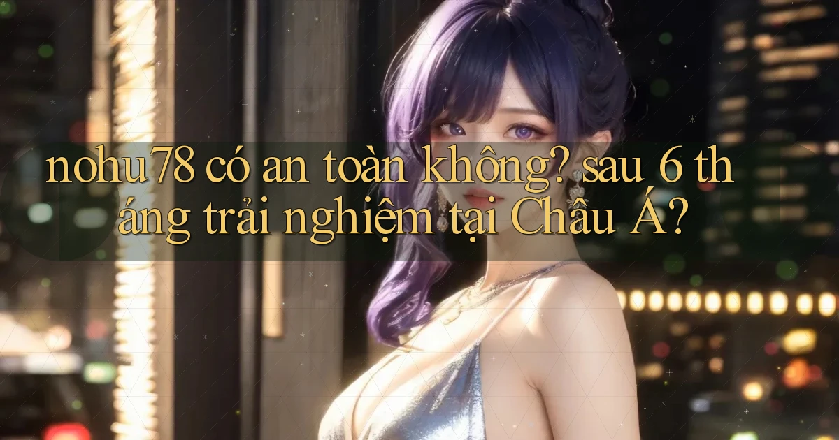 nohu78 có an toàn không sau 6 tháng trải nghiệm tại Châu Á