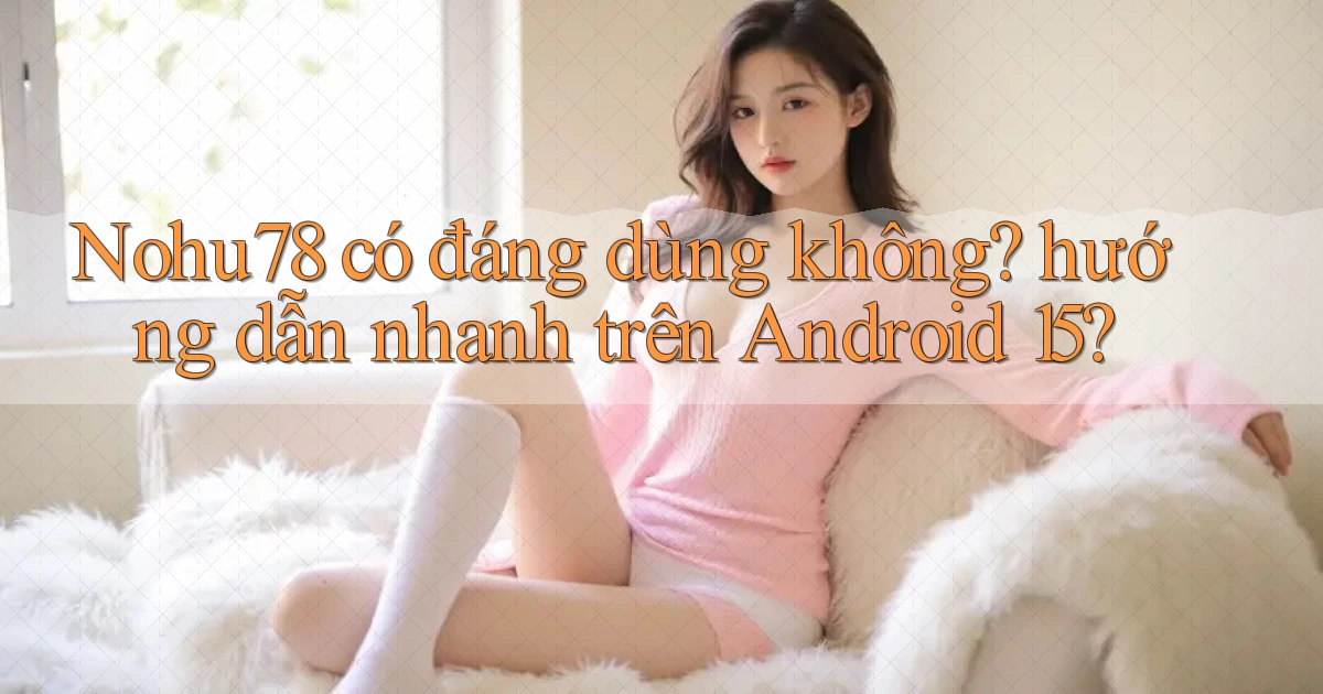 Nohu78 có đáng dùng không hướng dẫn nhanh trên Android 15