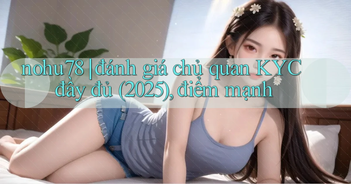 nohu78 đánh giá chủ quan KYC đầy đủ (2025), điểm mạnh